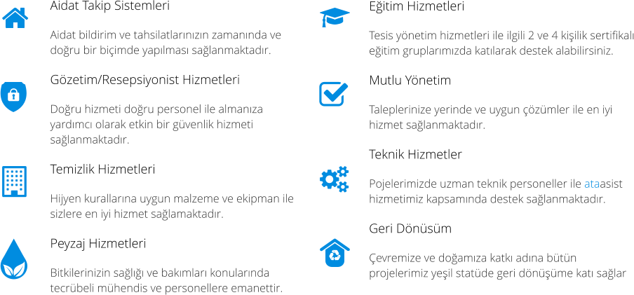Eitim Hizmetleri Tesis ynetim hizmetleri ile ilgili 2 ve 4 kiilik sertifikal eitim gruplarmzda katlarak destek alabilirsiniz. Mutlu Ynetim Taleplerinize yerinde ve uygun zmler ile en iyi hizmet salanmaktadr. Teknik Hizmetler  Pojelerimizde uzman teknik personeller ile ataasist hizmetimiz kapsamnda destek salanmaktadr. Geri Dnsm evremize ve doamza katk adna btn projelerimiz yeil statde geri dnme kat salar Aidat Takip Sistemleri  Aidat bildirim ve tahsilatlarnzn zamannda ve doru bir biimde yaplmas salanmaktadr. Gzetim/Resepsiyonist Hizmetleri  Doru hizmeti doru personel ile almanza yardmc olarak etkin bir gvenlik hizmeti salanmaktadr. Temizlik Hizmetleri Hijyen kurallarna uygun malzeme ve ekipman ile sizlere en iyi hizmet salamaktadr. Peyzaj Hizmetleri Bitkilerinizin sal ve bakmlar konularnda tecrbeli mhendis ve personellere emanettir.